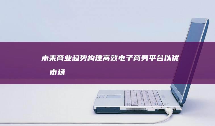 未来商业趋势：构建高效电子商务平台以优化市场销售与服务