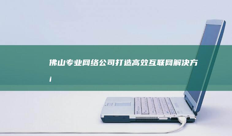 佛山专业网络公司：打造高效互联网解决方案