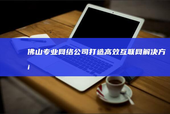 佛山专业网络公司：打造高效互联网解决方案